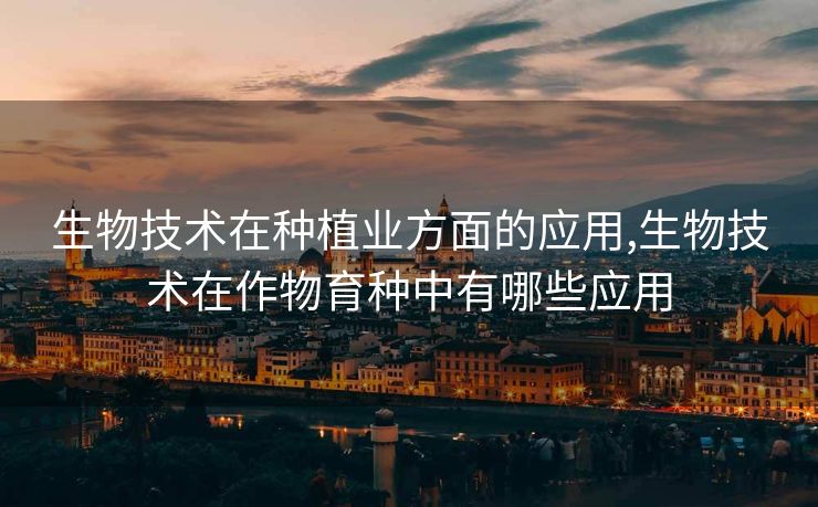 生物技术在种植业方面的应用,生物技术在作物育种中有哪些应用