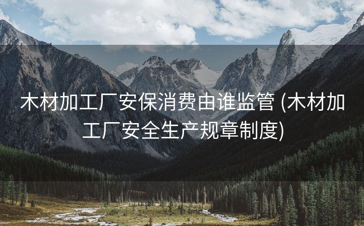 木材加工厂安保消费由谁监管 (木材加工厂安全生产规章制度)