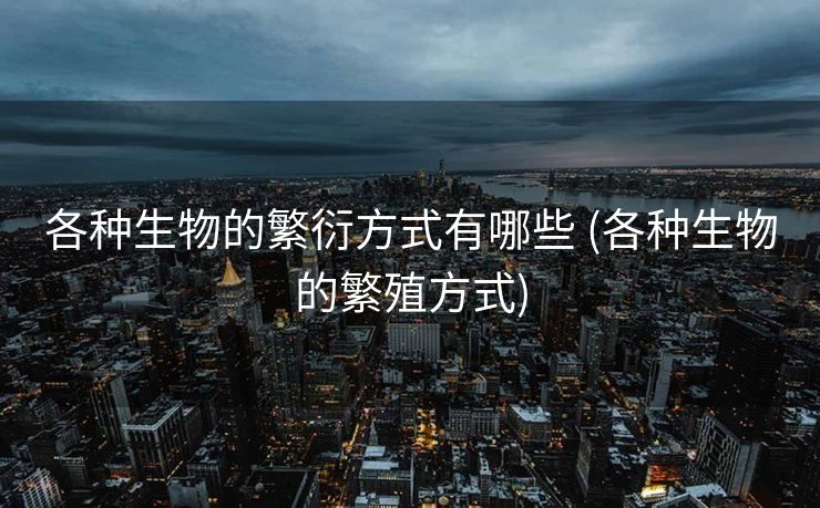 各种生物的繁衍方式有哪些 (各种生物的繁殖方式)