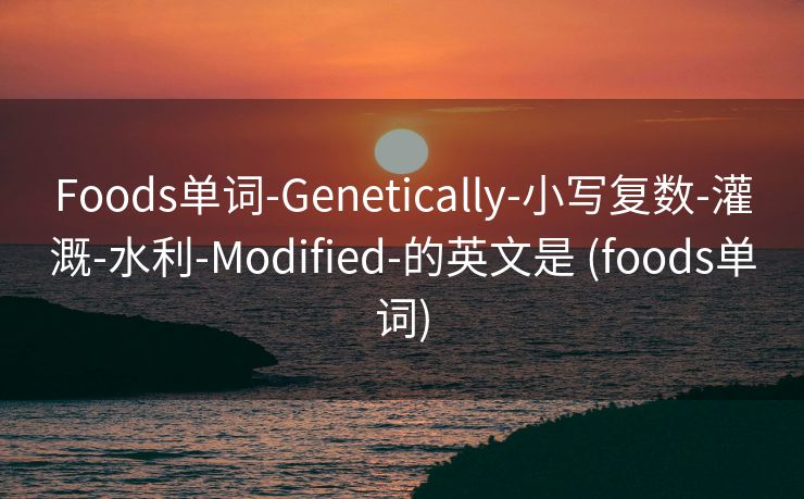 Foods单词-Genetically-小写复数-灌溉-水利-Modified-的英文是 (foods单词)