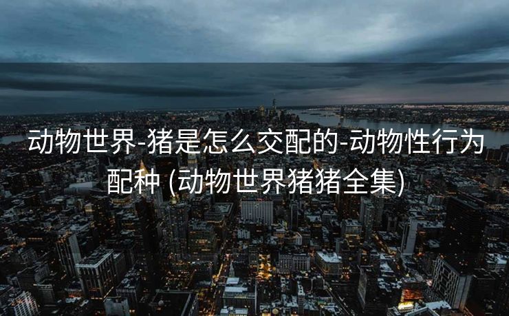 动物世界-猪是怎么交配的-动物性行为配种 (动物世界猪猪全集)