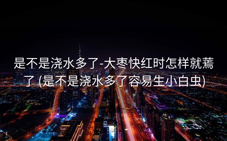 是不是浇水多了-大枣快红时怎样就蔫了 (是不是浇水多了容易生小白虫)