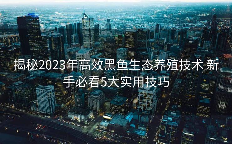 揭秘2023年高效黑鱼生态养殖技术 新手必看5大实用技巧