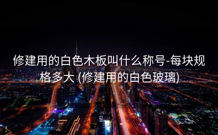 修建用的白色木板叫什么称号-每块规格多大 (修建用的白色玻璃)