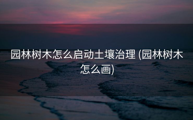 园林树木怎么启动土壤治理 (园林树木怎么画)
