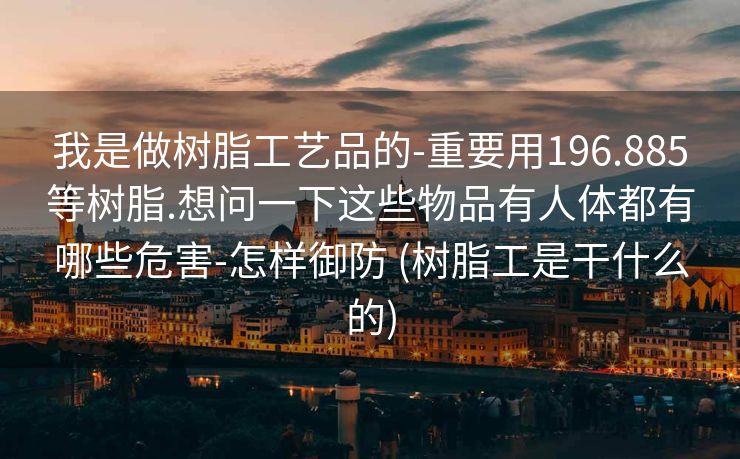 我是做树脂工艺品的-重要用196.885等树脂.想问一下这些物品有人体都有哪些危害-怎样御防 (树脂工是干什么的)