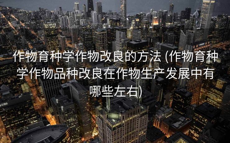 作物育种学作物改良的方法 (作物育种学作物品种改良在作物生产发展中有哪些左右)