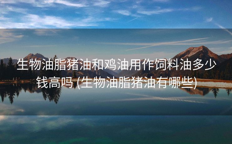 生物油脂猪油和鸡油用作饲料油多少钱高吗 (生物油脂猪油有哪些)