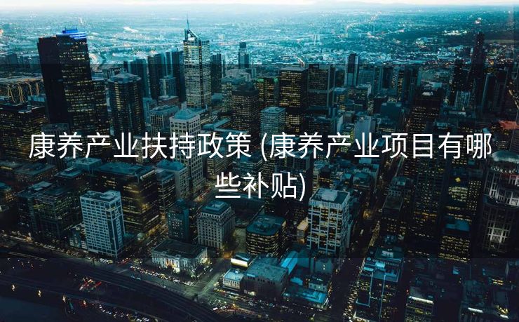 康养产业扶持政策 (康养产业项目有哪些补贴)