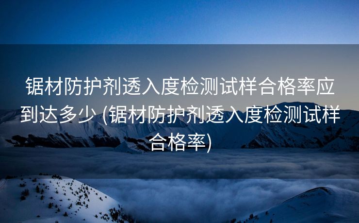 锯材防护剂透入度检测试样合格率应到达多少 (锯材防护剂透入度检测试样合格率)