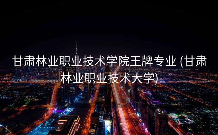 甘肃林业职业技术学院王牌专业 (甘肃林业职业技术大学)