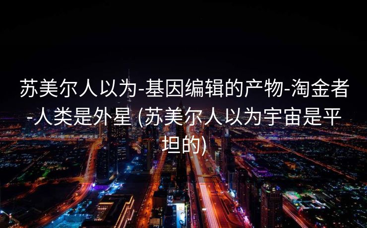 苏美尔人以为-基因编辑的产物-淘金者-人类是外星 (苏美尔人以为宇宙是平坦的)