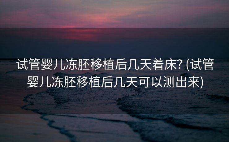 试管婴儿冻胚移植后几天着床? (试管婴儿冻胚移植后几天可以测出来)