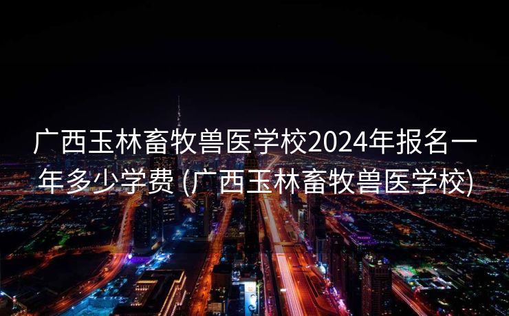 广西玉林畜牧兽医学校2024年报名一年多少学费 (广西玉林畜牧兽医学校)