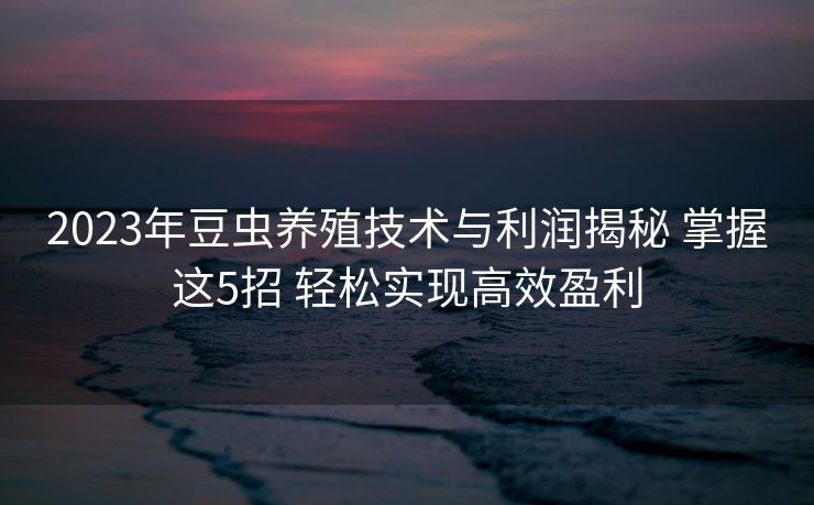 2023年豆虫养殖技术与利润揭秘 掌握这5招 轻松实现高效盈利