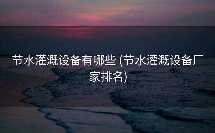 节水灌溉设备有哪些 (节水灌溉设备厂家排名)