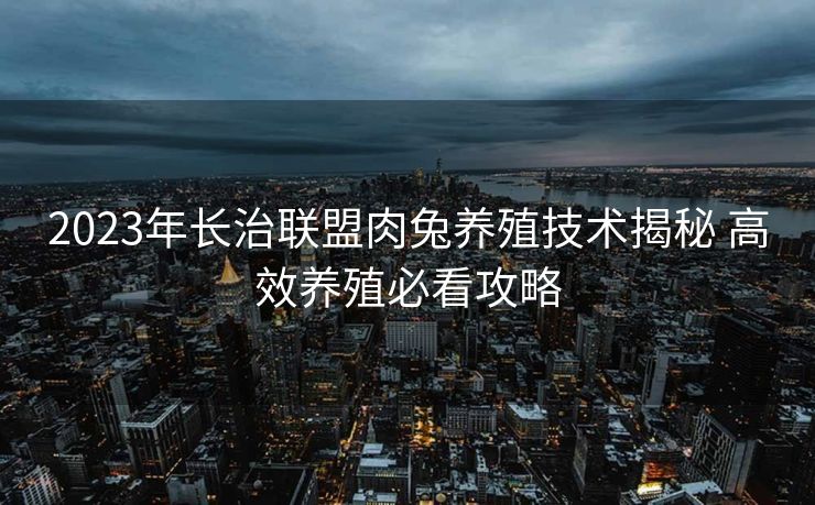 2023年长治联盟肉兔养殖技术揭秘 高效养殖必看攻略