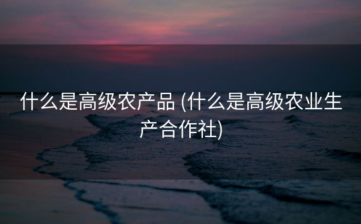 什么是高级农产品 (什么是高级农业生产合作社)