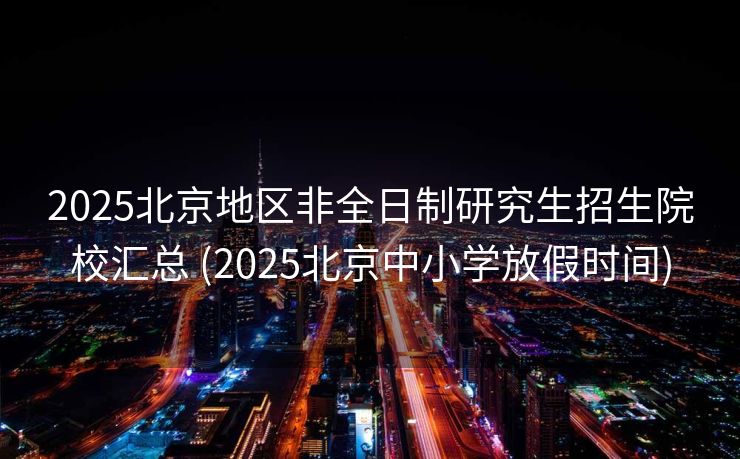 2025北京地区非全日制研究生招生院校汇总 (2025北京中小学放假时间)