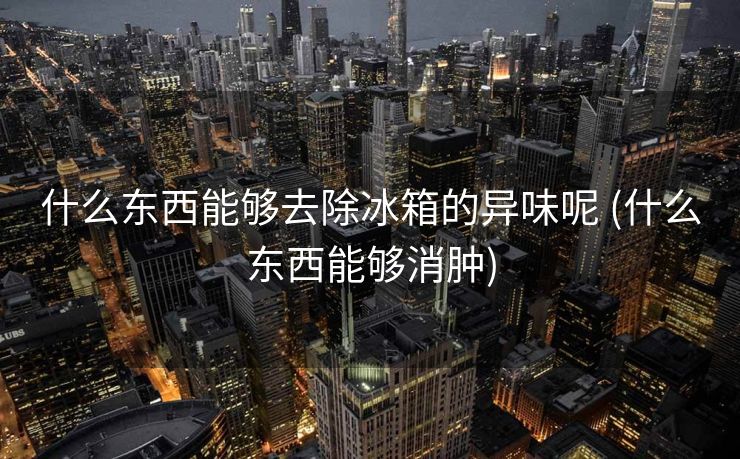 什么东西能够去除冰箱的异味呢 (什么东西能够消肿)