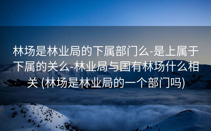 林场是林业局的下属部门么-是上属于下属的关么-林业局与国有林场什么相关 (林场是林业局的一个部门吗)