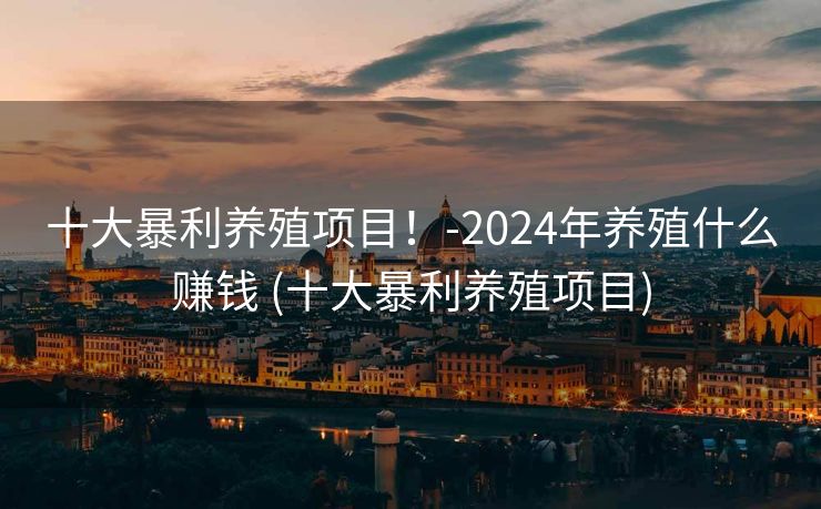 十大暴利养殖项目！-2024年养殖什么赚钱 (十大暴利养殖项目)