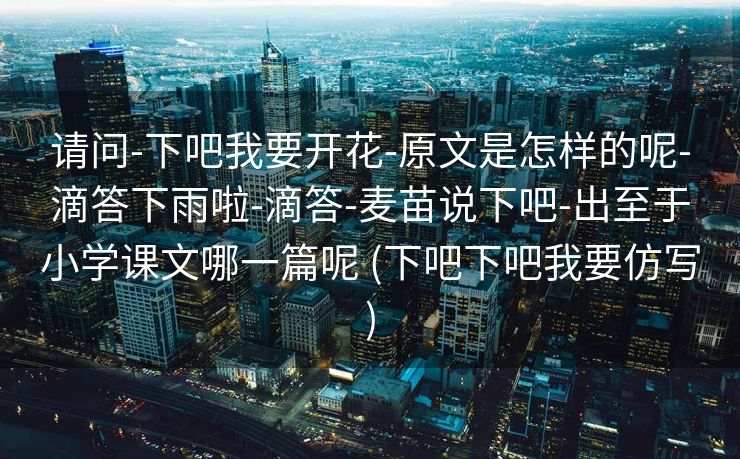 请问-下吧我要开花-原文是怎样的呢-滴答下雨啦-滴答-麦苗说下吧-出至于小学课文哪一篇呢 (下吧下吧我要仿写)
