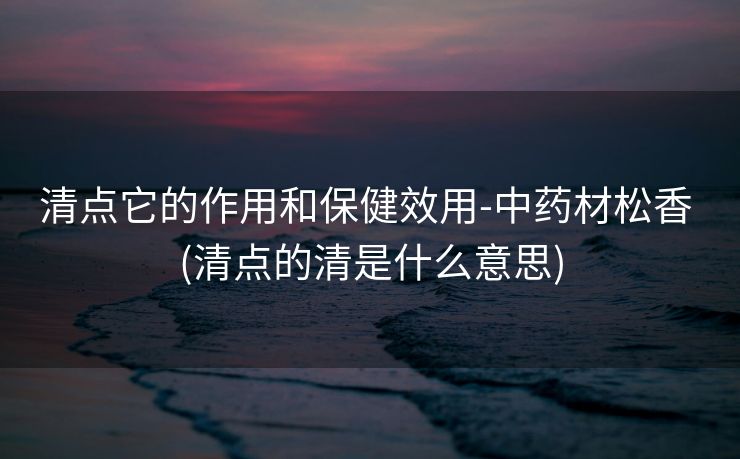 清点它的作用和保健效用-中药材松香 (清点的清是什么意思)