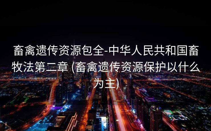 畜禽遗传资源包全-中华人民共和国畜牧法第二章 (畜禽遗传资源保护以什么为主)