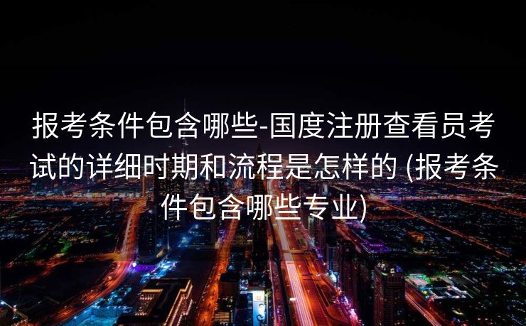 报考条件包含哪些-国度注册查看员考试的详细时期和流程是怎样的 (报考条件包含哪些专业)