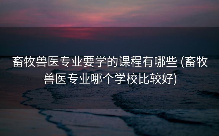 畜牧兽医专业要学的课程有哪些 (畜牧兽医专业哪个学校比较好)