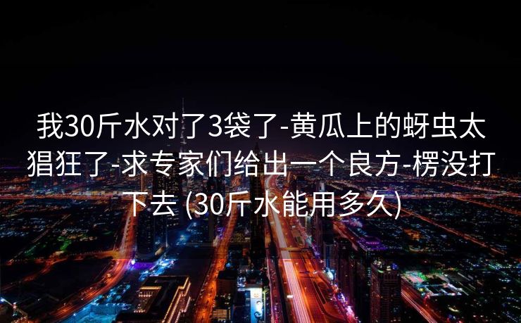 我30斤水对了3袋了-黄瓜上的蚜虫太猖狂了-求专家们给出一个良方-楞没打下去 (30斤水能用多久)
