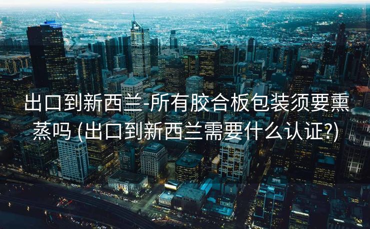出口到新西兰-所有胶合板包装须要熏蒸吗 (出口到新西兰需要什么认证?)