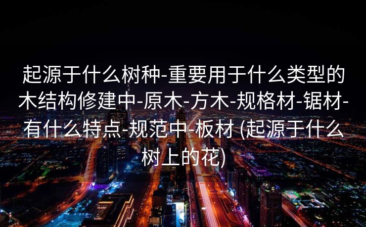 起源于什么树种-重要用于什么类型的木结构修建中-原木-方木-规格材-锯材-有什么特点-规范中-板材 (起源于什么树上的花)