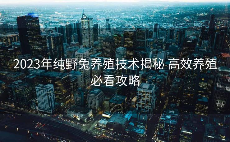 2023年纯野兔养殖技术揭秘 高效养殖必看攻略