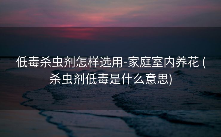 低毒杀虫剂怎样选用-家庭室内养花 (杀虫剂低毒是什么意思)