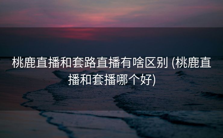 桃鹿直播和套路直播有啥区别 (桃鹿直播和套播哪个好)