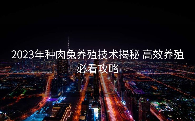 2023年种肉兔养殖技术揭秘 高效养殖必看攻略