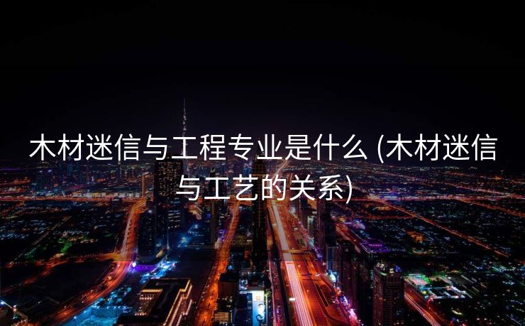 木材迷信与工程专业是什么 (木材迷信与工艺的关系)