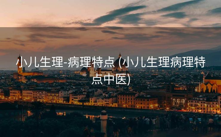 小儿生理-病理特点 (小儿生理病理特点中医)