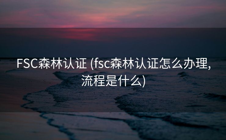 FSC森林认证 (fsc森林认证怎么办理,流程是什么)