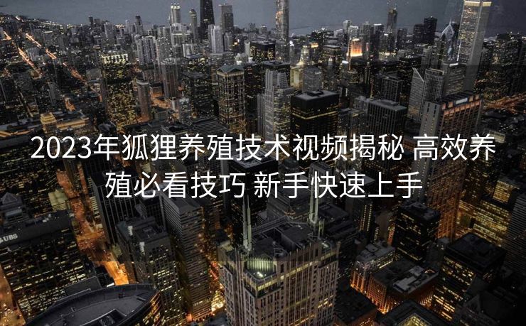 2023年狐狸养殖技术视频揭秘 高效养殖必看技巧 新手快速上手