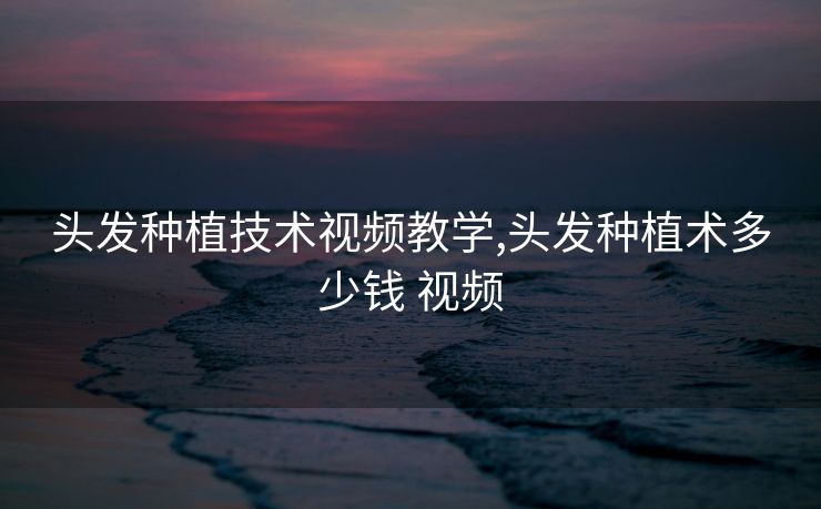 头发种植技术视频教学,头发种植术多少钱 视频