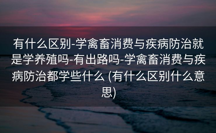 有什么区别-学禽畜消费与疾病防治就是学养殖吗-有出路吗-学禽畜消费与疾病防治都学些什么 (有什么区别什么意思)