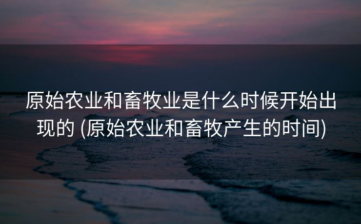 原始农业和畜牧业是什么时候开始出现的 (原始农业和畜牧产生的时间)