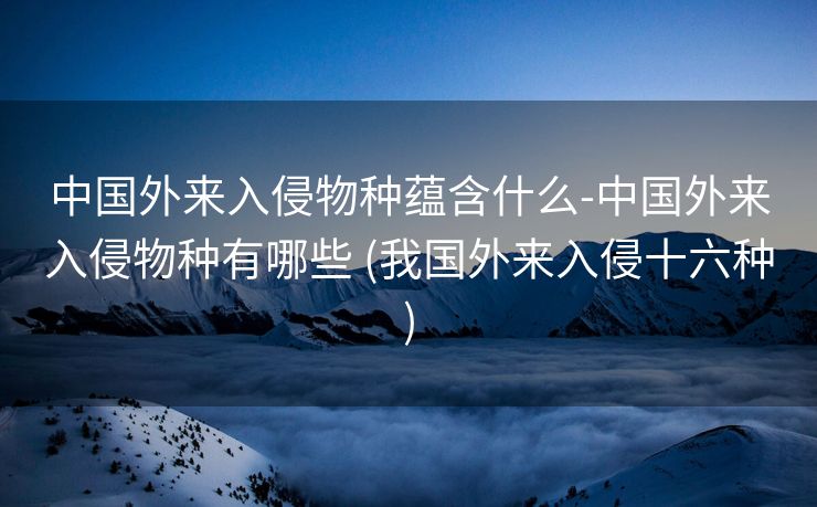 中国外来入侵物种蕴含什么-中国外来入侵物种有哪些 (我国外来入侵十六种)