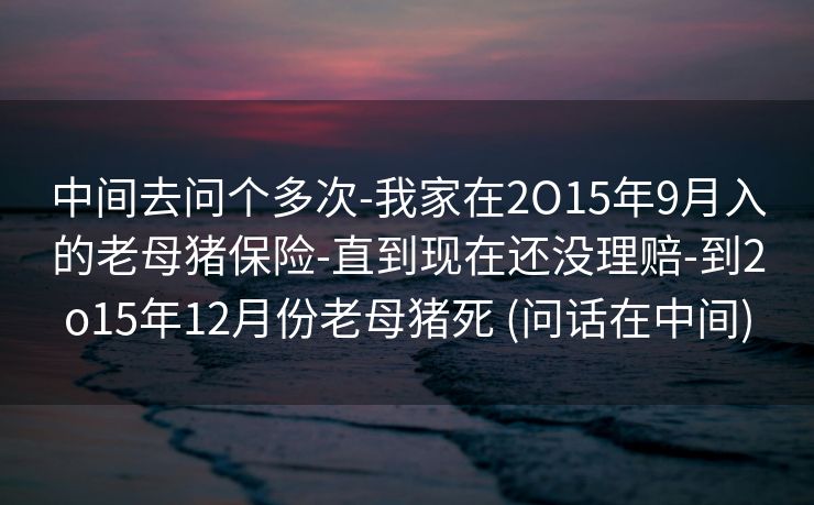 中间去问个多次-我家在2O15年9月入的老母猪保险-直到现在还没理赔-到2o15年12月份老母猪死 (问话在中间)