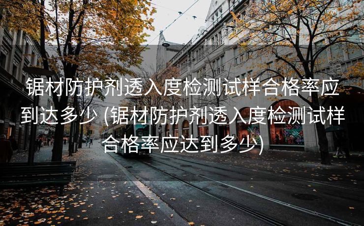 锯材防护剂透入度检测试样合格率应到达多少 (锯材防护剂透入度检测试样合格率应达到多少)