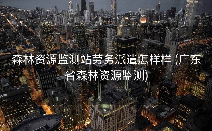 森林资源监测站劳务派遣怎样样 (广东省森林资源监测)