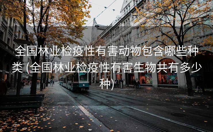 全国林业检疫性有害动物包含哪些种类 (全国林业检疫性有害生物共有多少种)
